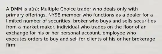 A DMM is a(n): Multiple Choice trader who deals only with primary offerings. NYSE member who functions as a dealer for a limited number of securities. broker who buys and sells securities from a market maker. individual who trades on the floor of an exchange for his or her personal account. employee who executes orders to buy and sell for clients of his or her brokerage firm.