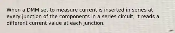 When a DMM set to measure current is inserted in series at every junction of the components in a series circuit, it reads a different current value at each junction.