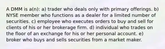 A DMM is a(n): a) trader who deals only with primary offerings. b) NYSE member who functions as a dealer for a limited number of securities. c) employee who executes orders to buy and sell for clients of his or her brokerage firm. d) individual who trades on the floor of an exchange for his or her personal account. e) broker who buys and sells securities from a market maker.