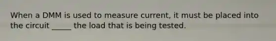 When a DMM is used to measure current, it must be placed into the circuit _____ the load that is being tested.