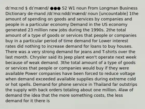 dɪˈmɑːnd  dɪˈmænd/ ●●● S2 W1 noun From Longman Business Dictionary de‧mand /dɪˈmɑːnddɪˈmænd/ noun [uncountable] 1the amount of spending on goods and services by companies and people in a particular economy Demand in the US economy generated 23 million new jobs during the 1990s. 2the total amount of a type of goods or services that people or companies buy in a particular period of time demand for Lower interest rates did nothing to increase demand for loans to buy houses. There was a very strong demand for jeans and T-shirts over the last month. Chrysler said its Jeep plant won't operate next week because of weak demand. 3the total amount of a type of goods or services that people or companies would buy if they were available Power companies have been forced to reduce voltage when demand exceeded available supplies during extreme cold or hot spells. Demand for phone service in Thailand far outstrips the supply with back orders totaling about one million. 4law of demand the idea that the more something costs, the less demand for it there is