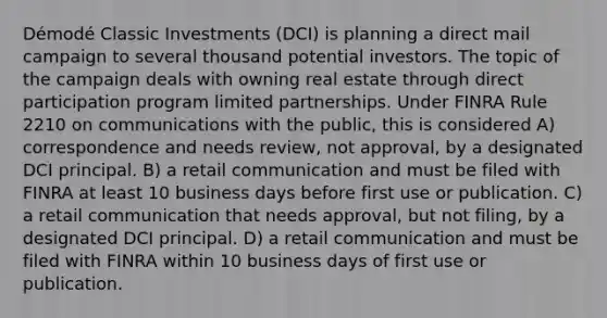 Démodé Classic Investments (DCI) is planning a direct mail campaign to several thousand potential investors. The topic of the campaign deals with owning real estate through direct participation program limited partnerships. Under FINRA Rule 2210 on communications with the public, this is considered A) correspondence and needs review, not approval, by a designated DCI principal. B) a retail communication and must be filed with FINRA at least 10 business days before first use or publication. C) a retail communication that needs approval, but not filing, by a designated DCI principal. D) a retail communication and must be filed with FINRA within 10 business days of first use or publication.