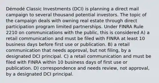 Démodé Classic Investments (DCI) is planning a direct mail campaign to several thousand potential investors. The topic of the campaign deals with owning real estate through direct participation program limited partnerships. Under FINRA Rule 2210 on communications with the public, this is considered A) a retail communication and must be filed with FINRA at least 10 business days before first use or publication. B) a retail communication that needs approval, but not filing, by a designated DCI principal. C) a retail communication and must be filed with FINRA within 10 business days of first use or publication. D) correspondence and needs review, not approval, by a designated DCI principal.