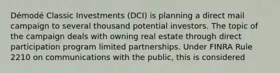 Démodé Classic Investments (DCI) is planning a direct mail campaign to several thousand potential investors. The topic of the campaign deals with owning real estate through direct participation program limited partnerships. Under FINRA Rule 2210 on communications with the public, this is considered