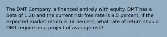 The DMT Company is financed entirely with equity. DMT has a beta of 1.20 and the current risk-free rate is 9.5 percent. If the expected market return is 14 percent, what rate of return should DMT require on a project of average risk?