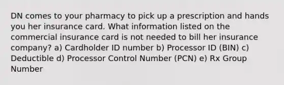 DN comes to your pharmacy to pick up a prescription and hands you her insurance card. What information listed on the commercial insurance card is not needed to bill her insurance company? a) Cardholder ID number b) Processor ID (BIN) c) Deductible d) Processor Control Number (PCN) e) Rx Group Number