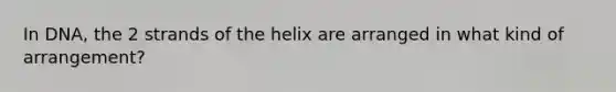 In DNA, the 2 strands of the helix are arranged in what kind of arrangement?