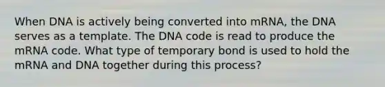 When DNA is actively being converted into mRNA, the DNA serves as a template. The DNA code is read to produce the mRNA code. What type of temporary bond is used to hold the mRNA and DNA together during this process?