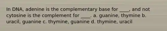 In DNA, adenine is the complementary base for ____, and not cytosine is the complement for ____. a. guanine, thymine b. uracil, guanine c. thymine, guanine d. thymine, uracil