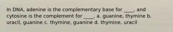 In DNA, adenine is the complementary base for ____, and cytosine is the complement for ____. a. guanine, thymine b. uracil, guanine c. thymine, guanine d. thymine, uracil