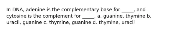 In DNA, adenine is the complementary base for _____, and cytosine is the complement for _____. a. guanine, thymine b. uracil, guanine c. thymine, guanine d. thymine, uracil