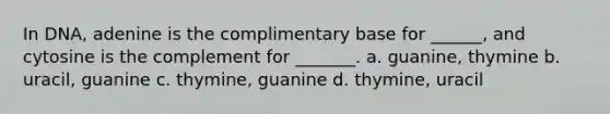 In DNA, adenine is the complimentary base for ______, and cytosine is the complement for _______. a. guanine, thymine b. uracil, guanine c. thymine, guanine d. thymine, uracil