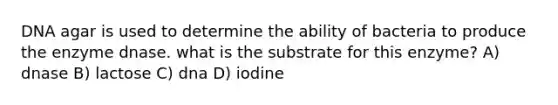 DNA agar is used to determine the ability of bacteria to produce the enzyme dnase. what is the substrate for this enzyme? A) dnase B) lactose C) dna D) iodine