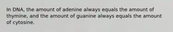 In DNA, the amount of adenine always equals the amount of thymine, and the amount of guanine always equals the amount of cytosine.