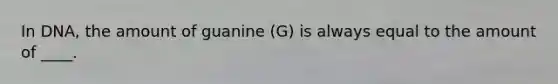 In DNA, the amount of guanine (G) is always equal to the amount of ____.