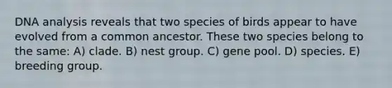 DNA analysis reveals that two species of birds appear to have evolved from a common ancestor. These two species belong to the same: A) clade. B) nest group. C) gene pool. D) species. E) breeding group.