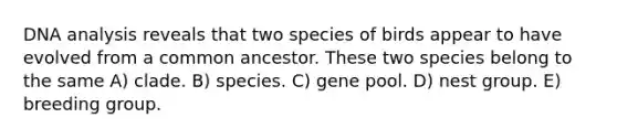 DNA analysis reveals that two species of birds appear to have evolved from a common ancestor. These two species belong to the same A) clade. B) species. C) gene pool. D) nest group. E) breeding group.