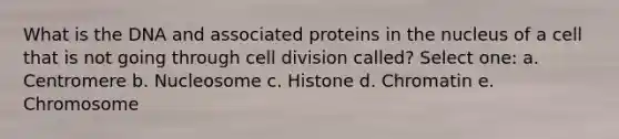 What is the DNA and associated proteins in the nucleus of a cell that is not going through cell division called? Select one: a. Centromere b. Nucleosome c. Histone d. Chromatin e. Chromosome