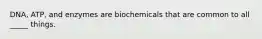 DNA, ATP, and enzymes are biochemicals that are common to all _____ things.