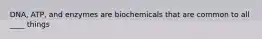 DNA, ATP, and enzymes are biochemicals that are common to all ____ things