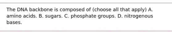 The DNA backbone is composed of (choose all that apply) A. amino acids. B. sugars. C. phosphate groups. D. nitrogenous bases.