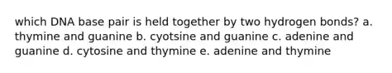 which DNA base pair is held together by two hydrogen bonds? a. thymine and guanine b. cyotsine and guanine c. adenine and guanine d. cytosine and thymine e. adenine and thymine