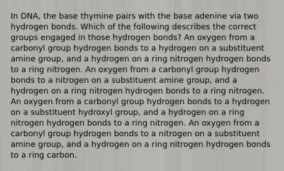 In DNA, the base thymine pairs with the base adenine via two hydrogen bonds. Which of the following describes the correct groups engaged in those hydrogen bonds? An oxygen from a carbonyl group hydrogen bonds to a hydrogen on a substituent amine group, and a hydrogen on a ring nitrogen hydrogen bonds to a ring nitrogen. An oxygen from a carbonyl group hydrogen bonds to a nitrogen on a substituent amine group, and a hydrogen on a ring nitrogen hydrogen bonds to a ring nitrogen. An oxygen from a carbonyl group hydrogen bonds to a hydrogen on a substituent hydroxyl group, and a hydrogen on a ring nitrogen hydrogen bonds to a ring nitrogen. An oxygen from a carbonyl group hydrogen bonds to a nitrogen on a substituent amine group, and a hydrogen on a ring nitrogen hydrogen bonds to a ring carbon.