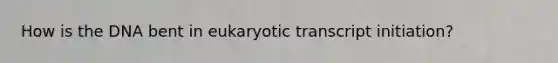 How is the DNA bent in eukaryotic transcript initiation?