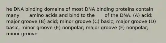 he DNA binding domains of most DNA binding proteins contain many ___ amino acids and bind to the ___ of the DNA. (A) acid; major groove (B) acid; minor groove (C) basic; major groove (D) basic; minor groove (E) nonpolar; major groove (F) nonpolar; minor groove