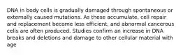 DNA in body cells is gradually damaged through spontaneous or externally caused mutations. As these accumulate, cell repair and replacement become less efficient, and abnormal cancerous cells are often produced. Studies confirm an increase in DNA breaks and deletions and damage to other cellular material with age