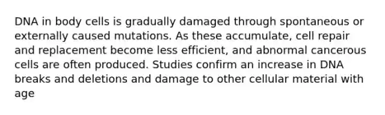 DNA in body cells is gradually damaged through spontaneous or externally caused mutations. As these accumulate, cell repair and replacement become less efficient, and abnormal cancerous cells are often produced. Studies confirm an increase in DNA breaks and deletions and damage to other cellular material with age