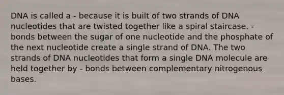 DNA is called a - because it is built of two strands of DNA nucleotides that are twisted together like a spiral staircase. - bonds between the sugar of one nucleotide and the phosphate of the next nucleotide create a single strand of DNA. The two strands of DNA nucleotides that form a single DNA molecule are held together by - bonds between complementary nitrogenous bases.