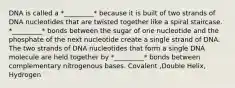 DNA is called a *_________* because it is built of two strands of DNA nucleotides that are twisted together like a spiral staircase. *_________* bonds between the sugar of one nucleotide and the phosphate of the next nucleotide create a single strand of DNA. The two strands of DNA nucleotides that form a single DNA molecule are held together by *_________* bonds between complementary nitrogenous bases. Covalent ,Double Helix, Hydrogen