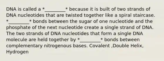 DNA is called a *_________* because it is built of two strands of DNA nucleotides that are twisted together like a spiral staircase. *_________* bonds between the sugar of one nucleotide and the phosphate of the next nucleotide create a single strand of DNA. The two strands of DNA nucleotides that form a single DNA molecule are held together by *_________* bonds between complementary nitrogenous bases. Covalent ,Double Helix, Hydrogen