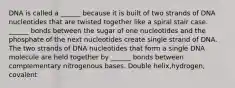 DNA is called a ______ because it is built of two strands of DNA nucleotides that are twisted together like a spiral stair case. ______ bonds between the sugar of one nucleotides and the phosphate of the next nucleotides create single strand of DNA. The two strands of DNA nucleotides that form a single DNA molecule are held together by ______ bonds between complementary nitrogenous bases. Double helix,hydrogen, covalent