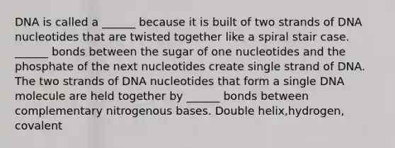 DNA is called a ______ because it is built of two strands of DNA nucleotides that are twisted together like a spiral stair case. ______ bonds between the sugar of one nucleotides and the phosphate of the next nucleotides create single strand of DNA. The two strands of DNA nucleotides that form a single DNA molecule are held together by ______ bonds between complementary nitrogenous bases. Double helix,hydrogen, covalent