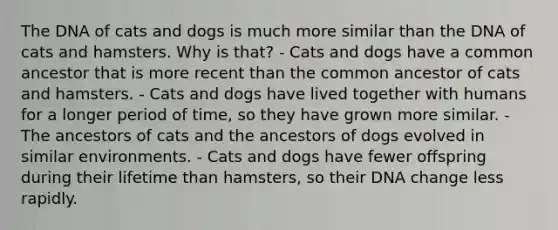 The DNA of cats and dogs is much more similar than the DNA of cats and hamsters. Why is that? - Cats and dogs have a common ancestor that is more recent than the common ancestor of cats and hamsters. - Cats and dogs have lived together with humans for a longer period of time, so they have grown more similar. - The ancestors of cats and the ancestors of dogs evolved in similar environments. - Cats and dogs have fewer offspring during their lifetime than hamsters, so their DNA change less rapidly.