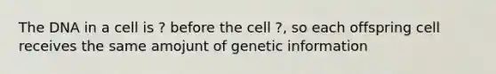 The DNA in a cell is ? before the cell ?, so each offspring cell receives the same amojunt of genetic information