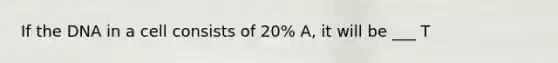 If the DNA in a cell consists of 20% A, it will be ___ T