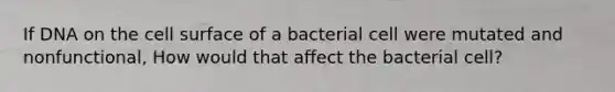 If DNA on the cell surface of a bacterial cell were mutated and nonfunctional, How would that affect the bacterial cell?