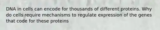 DNA in cells can encode for thousands of different proteins. Why do cells require mechanisms to regulate expression of the genes that code for these proteins