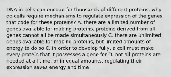 DNA in cells can encode for thousands of different proteins. why do cells require mechanisms to regulate expression of the genes that code for these proteins? A. there are a limited number of genes available for making proteins. proteins derived from all genes cannot all be made simultaneously C. there are unlimited genes available for making proteins, but limited amounts of energy to do so C. in order to develop fully, a cell must make every protein that it possesses a gene for D. not all proteins are needed at all time, or in equal amounts. regulating their expression saves energy and time