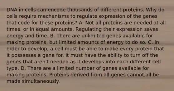 DNA in cells can encode thousands of different proteins. Why do cells require mechanisms to regulate expression of the genes that code for these proteins? A. Not all proteins are needed at all times, or in equal amounts. Regulating their expression saves energy and time. B. There are unlimited genes available for making proteins, but limited amounts of energy to do so. C. In order to develop, a cell must be able to make every protein that it possesses a gene for. It must have the ability to turn off the genes that aren't needed as it develops into each different cell type. D. There are a limited number of genes available for making proteins. Proteins derived from all genes cannot all be made simultaneously.