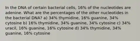 In the DNA of certain bacterial cells, 16% of the nucleotides are adenine. What are the percentages of the other nucleotides in the bacterial DNA? a) 34% thymidine, 16% guanine, 34% cytosine b) 16% thymidine, 34% guanine, 34% cytosine c) 34% uracil, 16% guanine, 16% cytosine d) 34% thymidine, 34% guanine, 16% cytosine