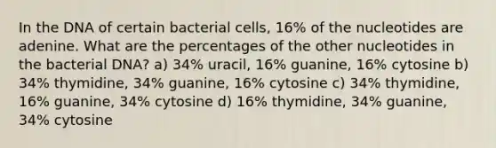 In the DNA of certain bacterial cells, 16% of the nucleotides are adenine. What are the percentages of the other nucleotides in the bacterial DNA? a) 34% uracil, 16% guanine, 16% cytosine b) 34% thymidine, 34% guanine, 16% cytosine c) 34% thymidine, 16% guanine, 34% cytosine d) 16% thymidine, 34% guanine, 34% cytosine