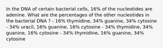 In the DNA of certain bacterial cells, 16% of the nucleotides are adenine. What are the percentages of the other nucleotides in the bacterial DNA ? - 16% thymidine, 34% guanine, 34% cytosine - 34% uracil, 16% guanine, 16% cytosine - 34% thymidine, 34% guanine, 16% cytosine - 34% thymidine, 16% guanine, 34% cytosine