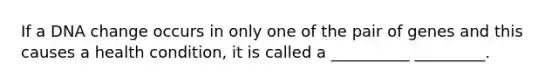 If a DNA change occurs in only one of the pair of genes and this causes a health condition, it is called a __________ _________.