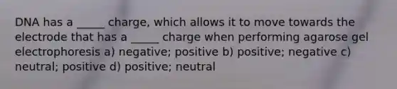 DNA has a _____ charge, which allows it to move towards the electrode that has a _____ charge when performing agarose gel electrophoresis a) negative; positive b) positive; negative c) neutral; positive d) positive; neutral