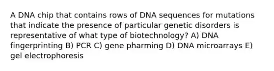 A DNA chip that contains rows of DNA sequences for mutations that indicate the presence of particular genetic disorders is representative of what type of biotechnology? A) DNA fingerprinting B) PCR C) gene pharming D) DNA microarrays E) gel electrophoresis