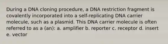 During a DNA cloning procedure, a DNA restriction fragment is covalently incorporated into a self-replicating DNA carrier molecule, such as a plasmid. This DNA carrier molecule is often referred to as a (an): a. amplifier b. reporter c. receptor d. insert e. vector